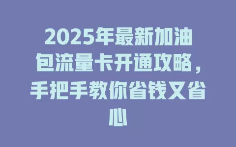 2025年最新加油包流量卡开通攻略，手把手教你省钱又省心