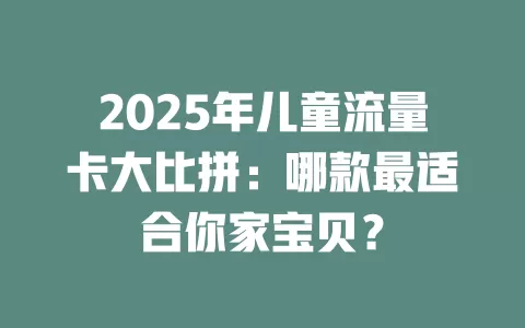 2025年儿童流量卡大比拼：哪款最适合你家宝贝？