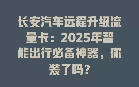 长安汽车远程升级流量卡：2025年智能出行必备神器，你装了吗？