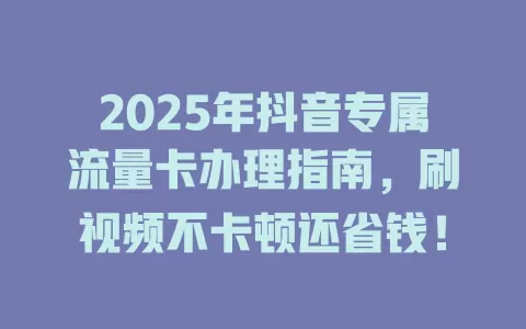 2025年抖音专属流量卡办理指南，刷视频不卡顿还省钱！
