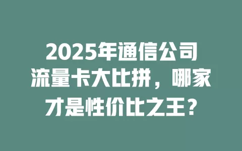 2025年通信公司流量卡大比拼，哪家才是性价比之王？