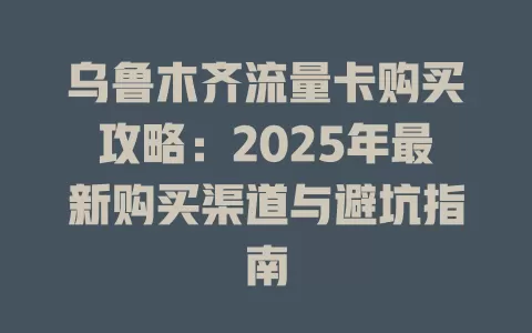 乌鲁木齐流量卡购买攻略：2025年最新购买渠道与避坑指南