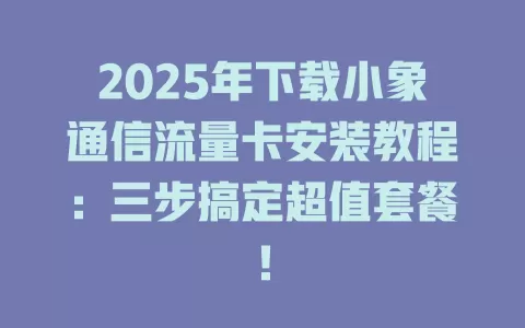 2025年下载小象通信流量卡安装教程：三步搞定超值套餐！