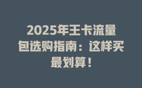 2025年王卡流量包选购指南：这样买最划算！