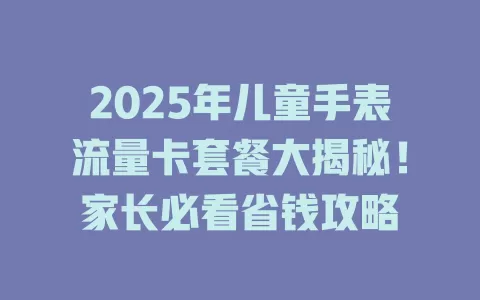2025年儿童手表流量卡套餐大揭秘！家长必看省钱攻略
