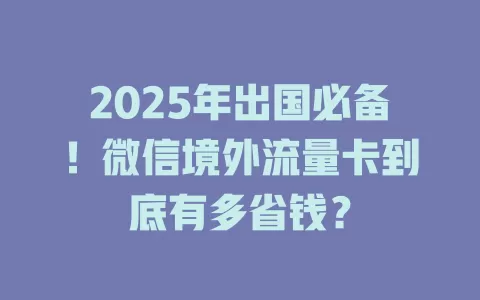 2025年出国必备！微信境外流量卡到底有多省钱？