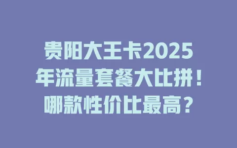 贵阳大王卡2025年流量套餐大比拼！哪款性价比最高？