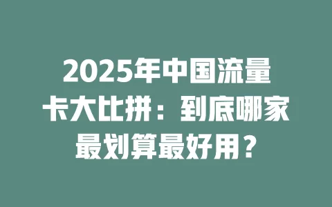 2025年中国流量卡大比拼：到底哪家最划算最好用？