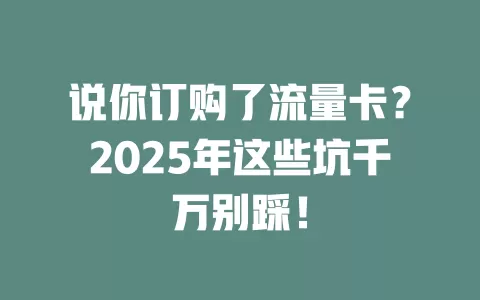 说你订购了流量卡？2025年这些坑千万别踩！