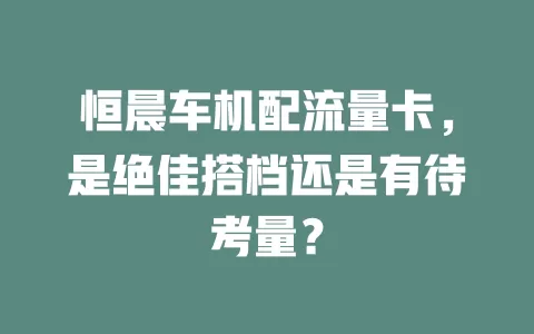 恒晨车机配流量卡，是绝佳搭档还是有待考量？