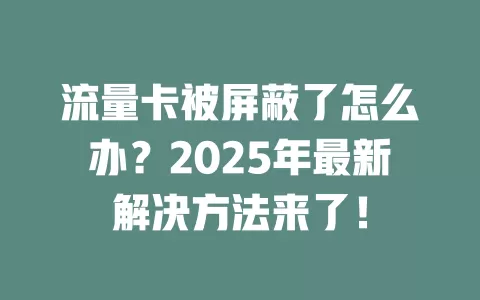 流量卡被屏蔽了怎么办？2025年最新解决方法来了！