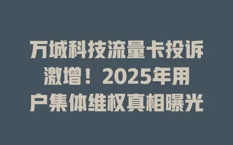 万城科技流量卡投诉激增！2025年用户集体维权真相曝光