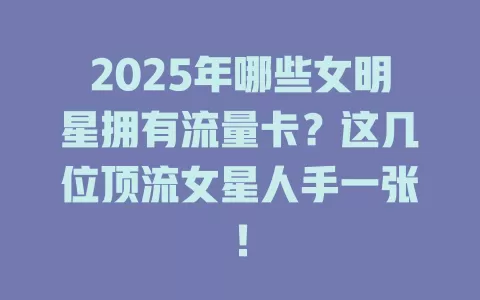 2025年哪些女明星拥有流量卡？这几位顶流女星人手一张！