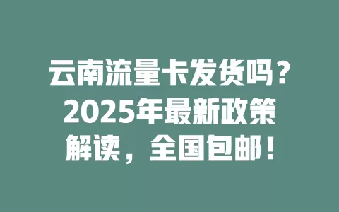 云南流量卡发货吗？2025年最新政策解读，全国包邮！