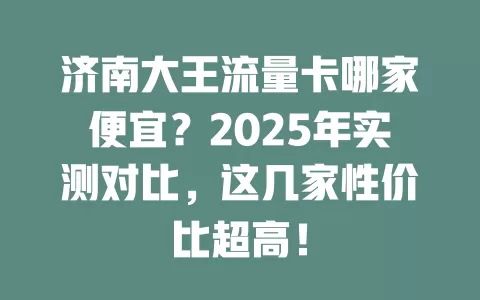 济南大王流量卡哪家便宜？2025年实测对比，这几家性价比超高！