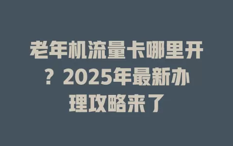 老年机流量卡哪里开？2025年最新办理攻略来了