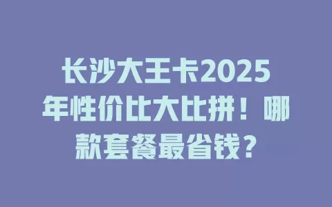 长沙大王卡2025年性价比大比拼！哪款套餐最省钱？