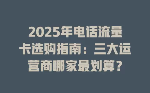 2025年电话流量卡选购指南:三大运营商哪家最划算?