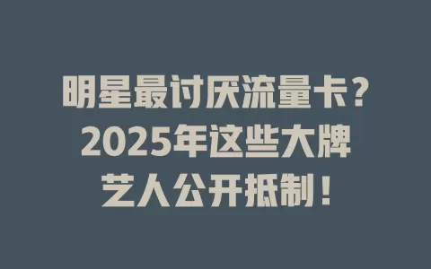 明星最讨厌流量卡？2025年这些大牌艺人公开抵制！