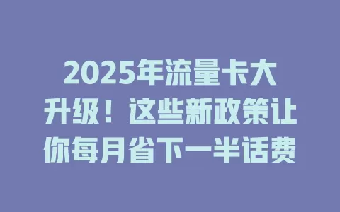 2025年流量卡大升级！这些新政策让你每月省下一半话费