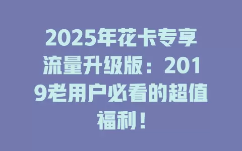 2025年花卡专享流量升级版：2019老用户必看的超值福利！