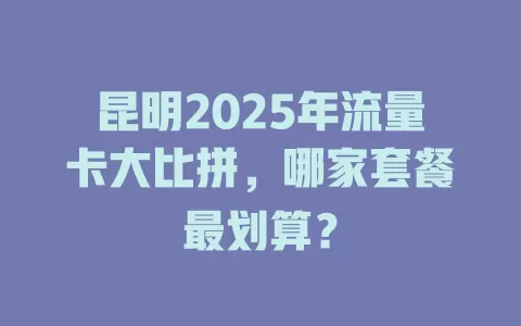 昆明2025年流量卡大比拼，哪家套餐最划算？