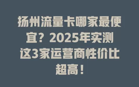 扬州流量卡哪家最便宜？2025年实测这3家运营商性价比超高！