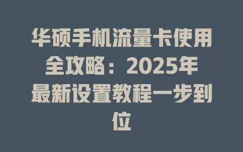 华硕手机流量卡使用全攻略：2025年最新设置教程一步到位
