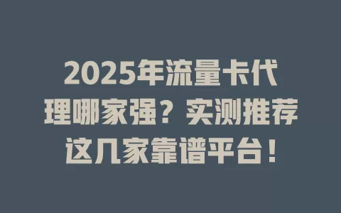 2025年流量卡代理哪家强？实测推荐这几家靠谱平台！