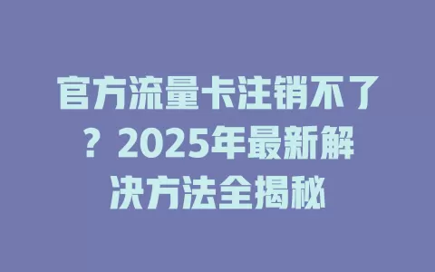 官方流量卡注销不了？2025年最新解决方法全揭秘