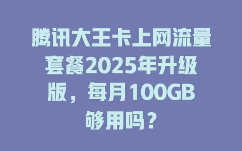 腾讯大王卡上网流量套餐2025年升级版，每月100GB够用吗？