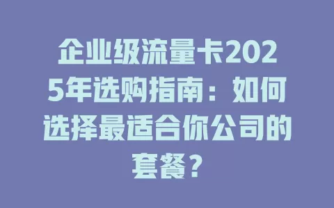 企业级流量卡2025年选购指南：如何选择最适合你公司的套餐？