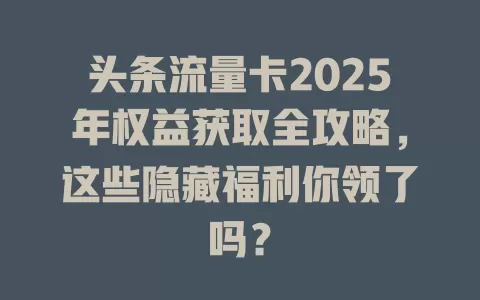 头条流量卡2025年权益获取全攻略，这些隐藏福利你领了吗？