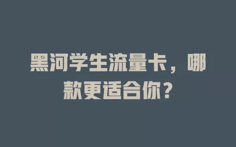 黑河学生流量卡，哪款更适合你？