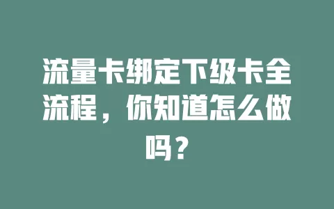 流量卡绑定下级卡全流程，你知道怎么做吗？