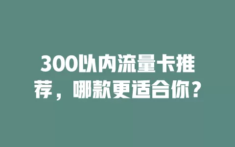 300以内流量卡推荐，哪款更适合你？