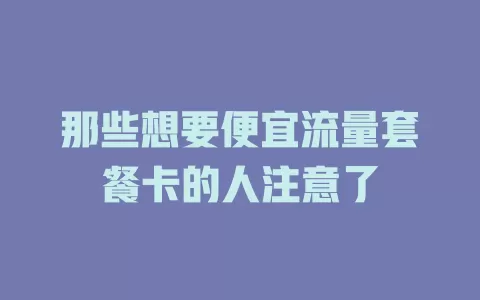 那些想要便宜流量套餐卡的人注意了