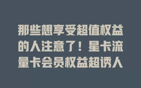 那些想享受超值权益的人注意了！星卡流量卡会员权益超诱人