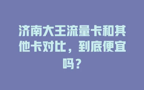 济南大王流量卡和其他卡对比，到底便宜吗？