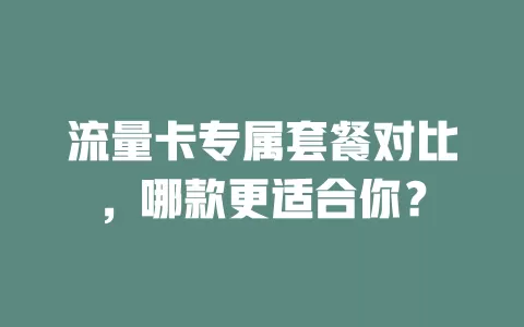 流量卡专属套餐对比，哪款更适合你？