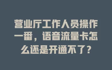 营业厅工作人员操作一番，语音流量卡怎么还是开通不了？