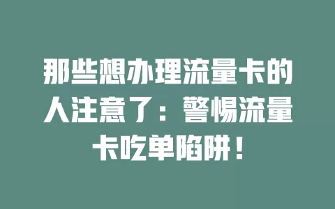 那些想办理流量卡的人注意了：警惕流量卡吃单陷阱！