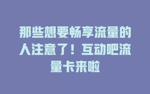 那些想要畅享流量的人注意了!互动吧流量卡来啦