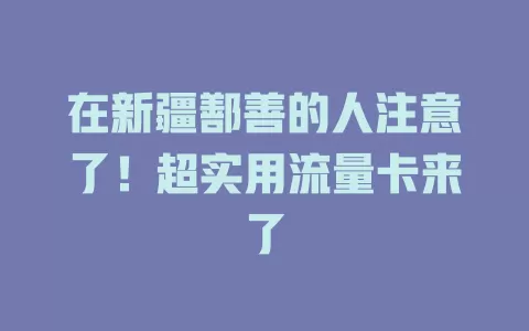 在新疆鄯善的人注意了！超实用流量卡来了