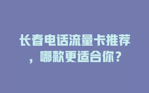 长春电话流量卡推荐，哪款更适合你？