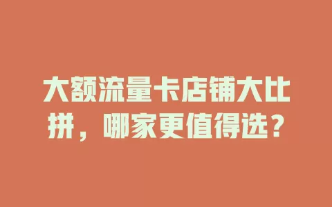 大额流量卡店铺大比拼，哪家更值得选？