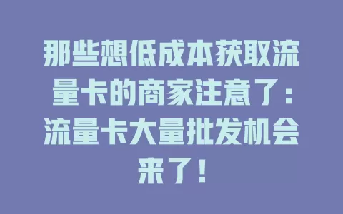 那些想低成本获取流量卡的商家注意了：流量卡大量批发机会来了！