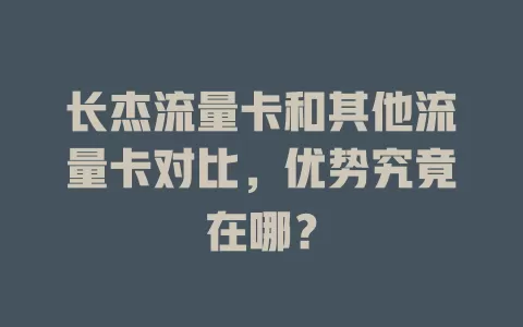 长杰流量卡和其他流量卡对比，优势究竟在哪？