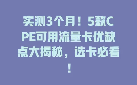 实测3个月！5款CPE可用流量卡优缺点大揭秘，选卡必看！