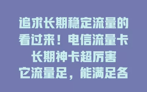 追求长期稳定流量的看过来！电信流量卡长期神卡超厉害

它流量足，能满足各种需求；套餐稳定，无需担心到期；网络覆盖广，城乡都好用；性价比高，花小钱享优质服务。简直是网络神器，快来关注！